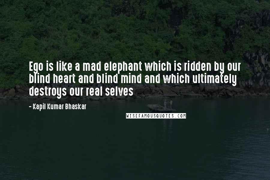 Kapil Kumar Bhaskar Quotes: Ego is like a mad elephant which is ridden by our blind heart and blind mind and which ultimately destroys our real selves