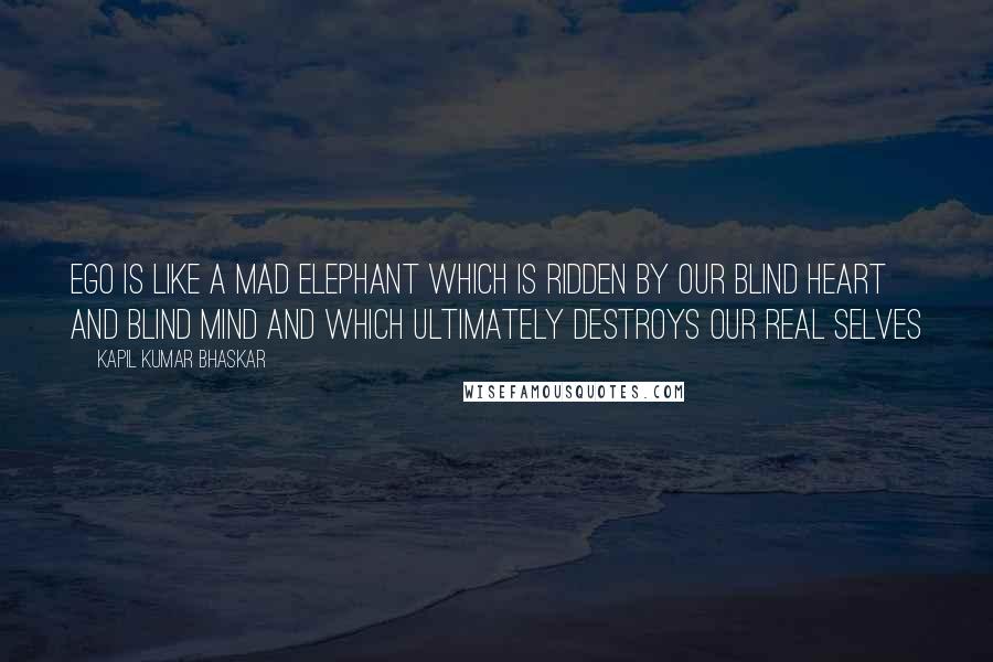 Kapil Kumar Bhaskar Quotes: Ego is like a mad elephant which is ridden by our blind heart and blind mind and which ultimately destroys our real selves