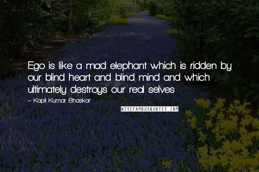 Kapil Kumar Bhaskar Quotes: Ego is like a mad elephant which is ridden by our blind heart and blind mind and which ultimately destroys our real selves