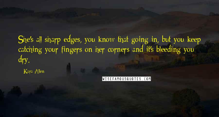 Kara Allen Quotes: She's all sharp edges, you know that going in, but you keep catching your fingers on her corners and it's bleeding you dry.