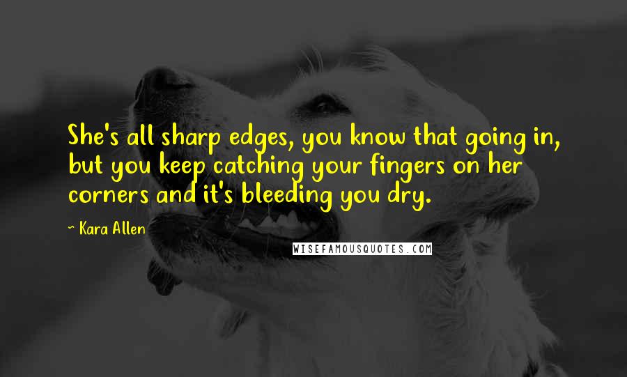 Kara Allen Quotes: She's all sharp edges, you know that going in, but you keep catching your fingers on her corners and it's bleeding you dry.