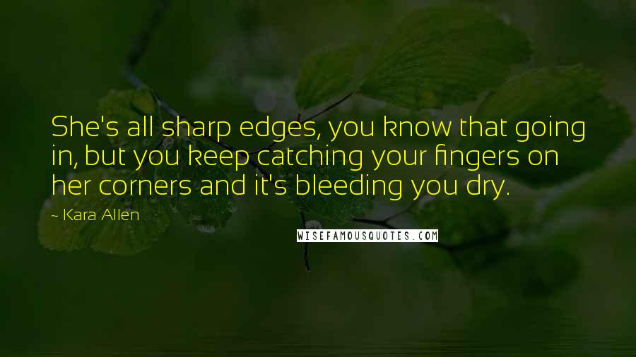 Kara Allen Quotes: She's all sharp edges, you know that going in, but you keep catching your fingers on her corners and it's bleeding you dry.