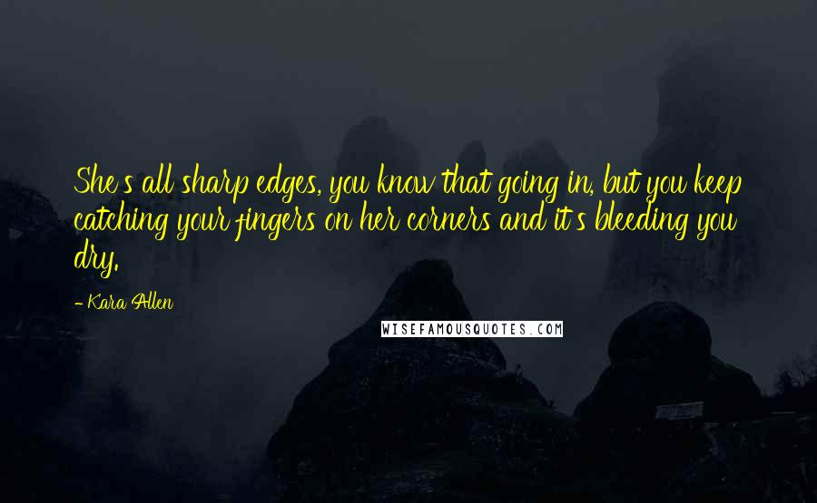 Kara Allen Quotes: She's all sharp edges, you know that going in, but you keep catching your fingers on her corners and it's bleeding you dry.