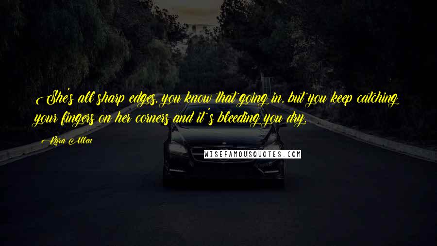 Kara Allen Quotes: She's all sharp edges, you know that going in, but you keep catching your fingers on her corners and it's bleeding you dry.