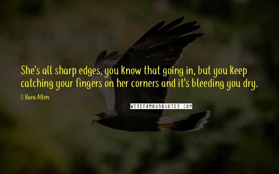 Kara Allen Quotes: She's all sharp edges, you know that going in, but you keep catching your fingers on her corners and it's bleeding you dry.