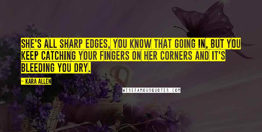 Kara Allen Quotes: She's all sharp edges, you know that going in, but you keep catching your fingers on her corners and it's bleeding you dry.