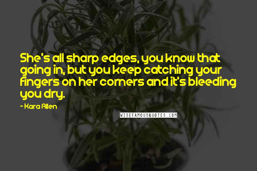 Kara Allen Quotes: She's all sharp edges, you know that going in, but you keep catching your fingers on her corners and it's bleeding you dry.