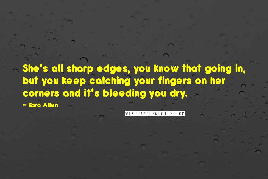 Kara Allen Quotes: She's all sharp edges, you know that going in, but you keep catching your fingers on her corners and it's bleeding you dry.