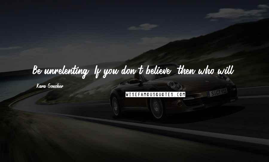 Kara Goucher Quotes: Be unrelenting. If you don't believe, then who will?