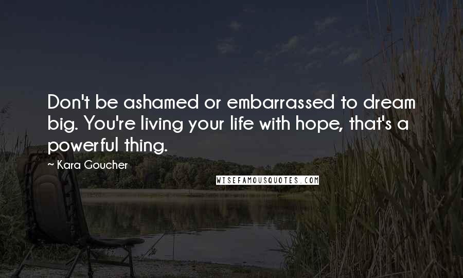 Kara Goucher Quotes: Don't be ashamed or embarrassed to dream big. You're living your life with hope, that's a powerful thing.