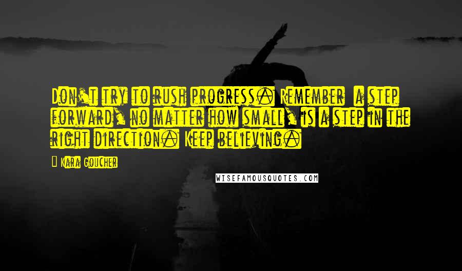 Kara Goucher Quotes: Don't try to rush progress. Remember a step forward, no matter how small, is a step in the right direction. Keep believing.