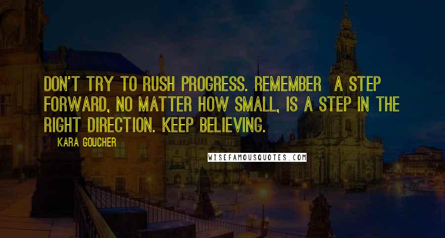 Kara Goucher Quotes: Don't try to rush progress. Remember  a step forward, no matter how small, is a step in the right direction. Keep believing.