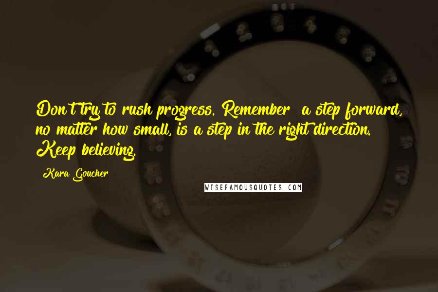 Kara Goucher Quotes: Don't try to rush progress. Remember  a step forward, no matter how small, is a step in the right direction. Keep believing.