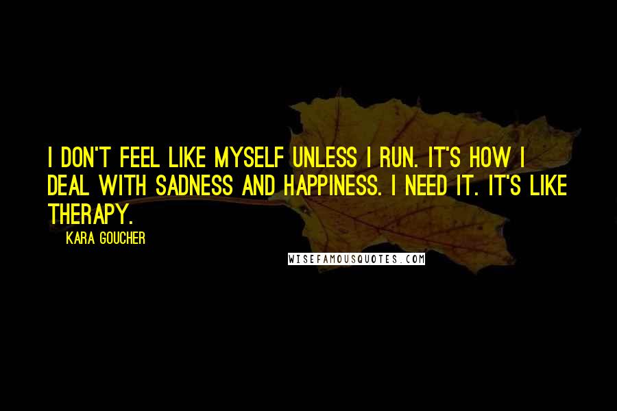 Kara Goucher Quotes: I don't feel like myself unless I run. It's how I deal with sadness and happiness. I need it. It's like therapy.