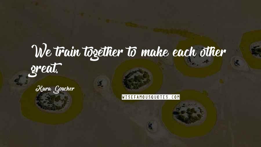Kara Goucher Quotes: We train together to make each other great.