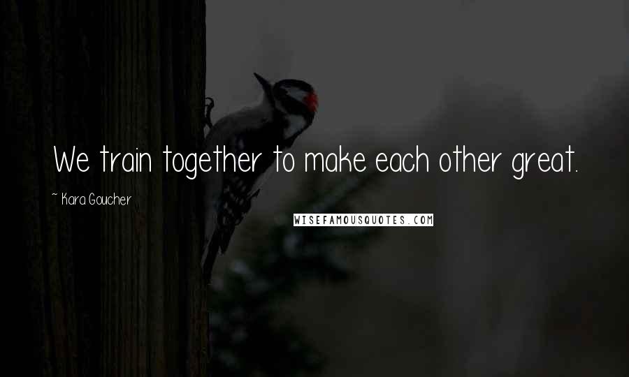 Kara Goucher Quotes: We train together to make each other great.