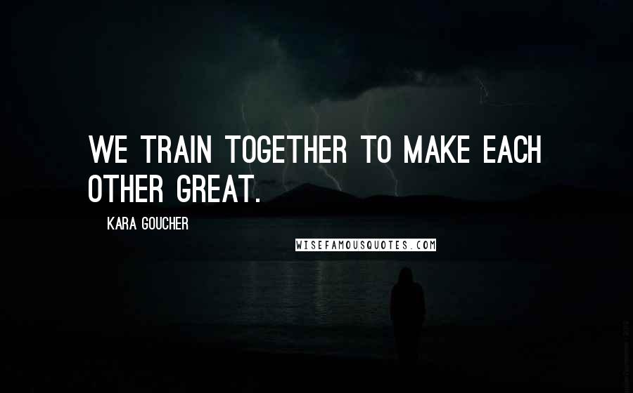 Kara Goucher Quotes: We train together to make each other great.