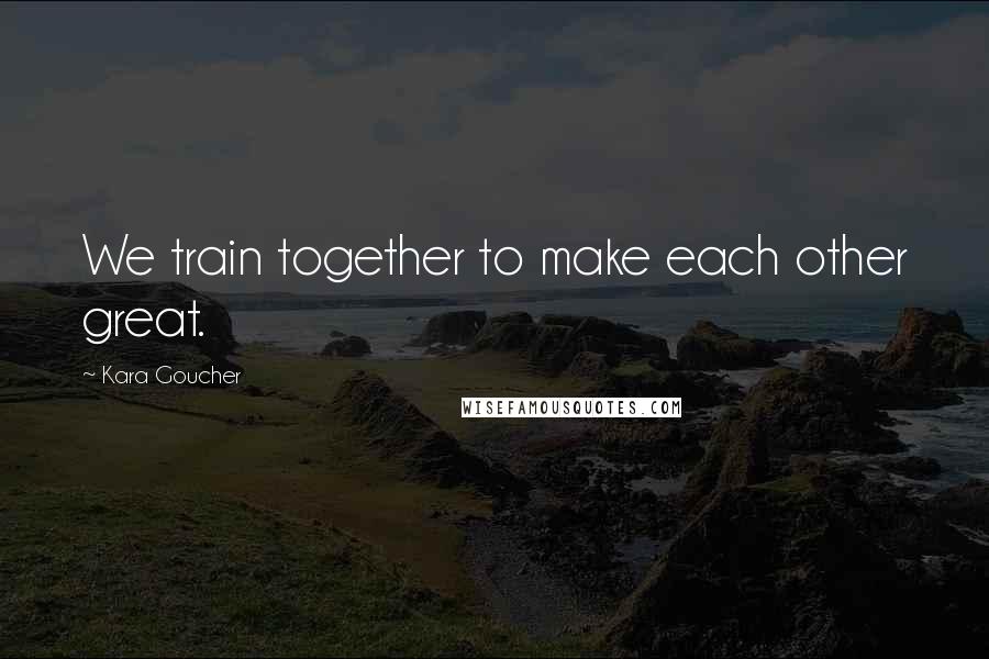 Kara Goucher Quotes: We train together to make each other great.
