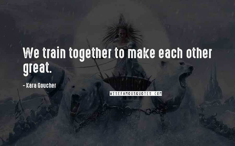 Kara Goucher Quotes: We train together to make each other great.