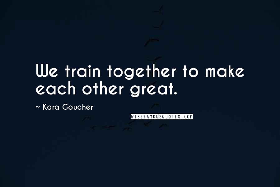 Kara Goucher Quotes: We train together to make each other great.