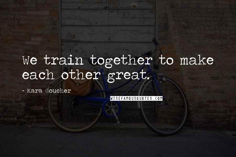 Kara Goucher Quotes: We train together to make each other great.