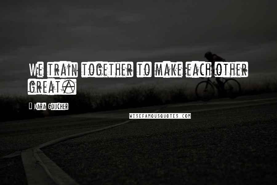 Kara Goucher Quotes: We train together to make each other great.