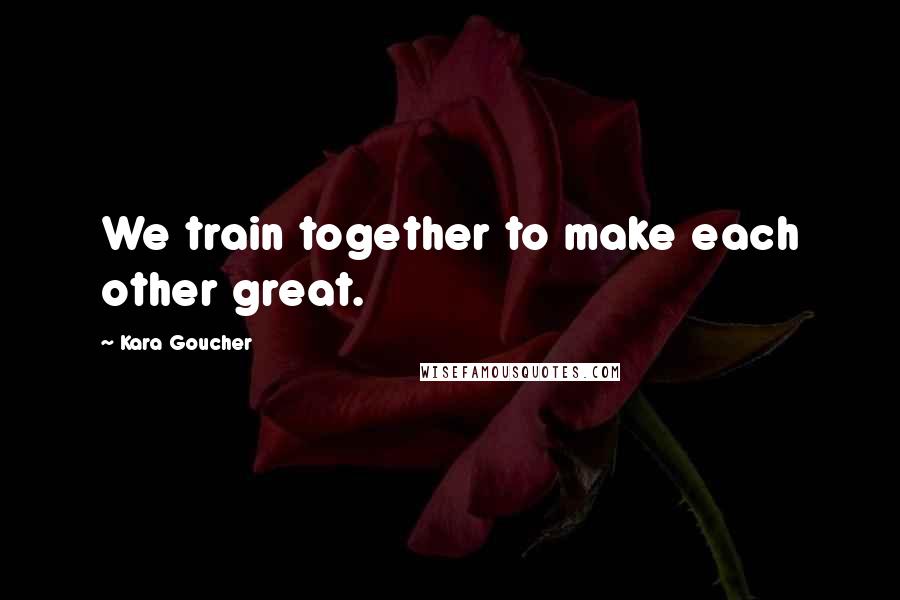 Kara Goucher Quotes: We train together to make each other great.