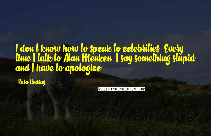 Kara Lindsay Quotes: I don't know how to speak to celebrities. Every time I talk to Alan Menken, I say something stupid and I have to apologize.