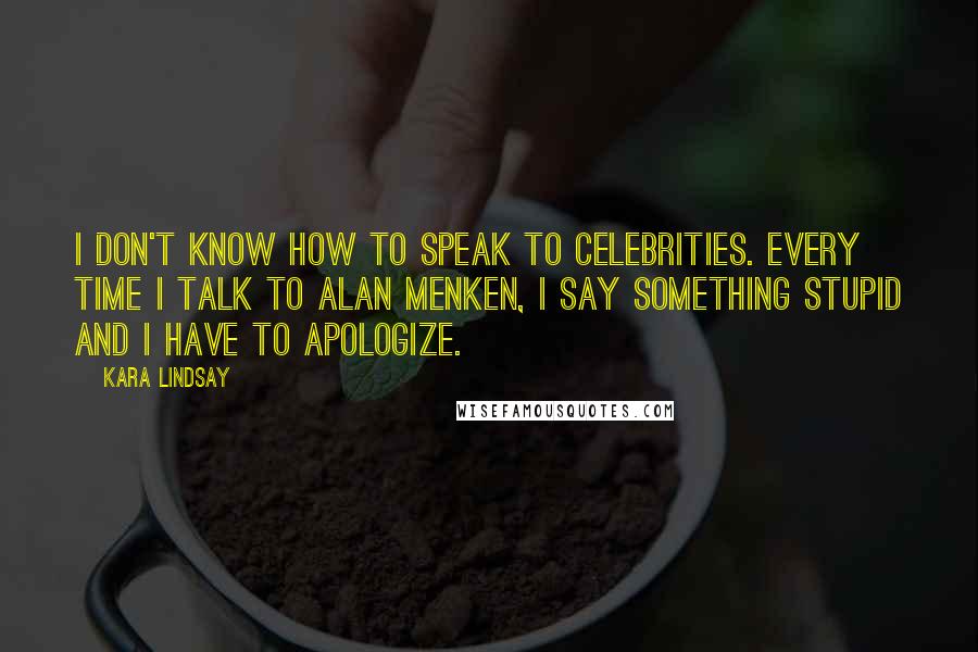 Kara Lindsay Quotes: I don't know how to speak to celebrities. Every time I talk to Alan Menken, I say something stupid and I have to apologize.