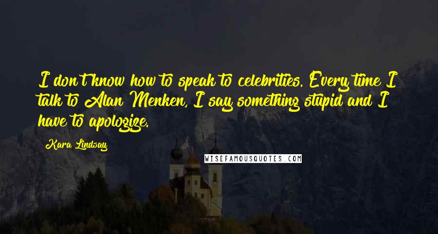 Kara Lindsay Quotes: I don't know how to speak to celebrities. Every time I talk to Alan Menken, I say something stupid and I have to apologize.