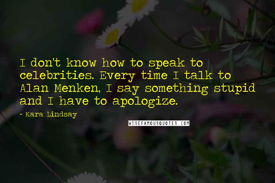 Kara Lindsay Quotes: I don't know how to speak to celebrities. Every time I talk to Alan Menken, I say something stupid and I have to apologize.