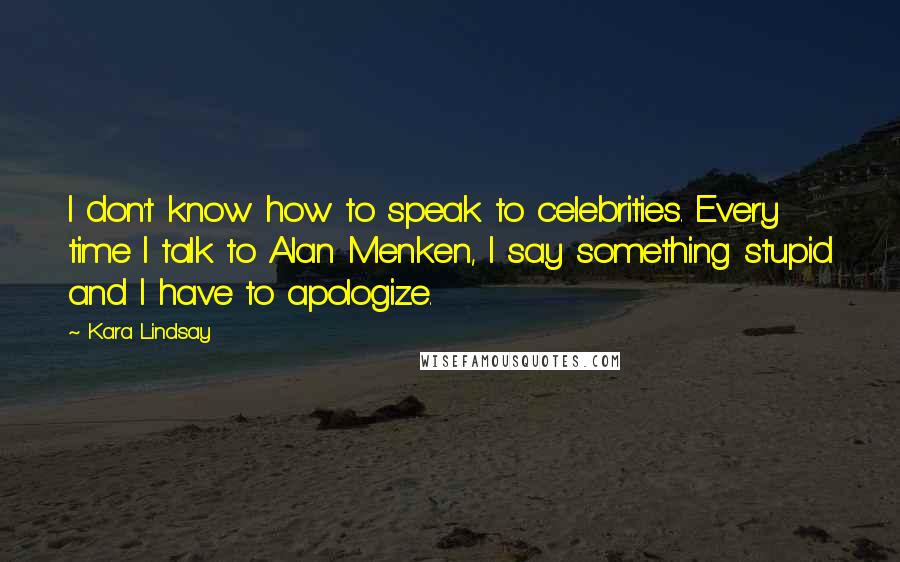 Kara Lindsay Quotes: I don't know how to speak to celebrities. Every time I talk to Alan Menken, I say something stupid and I have to apologize.