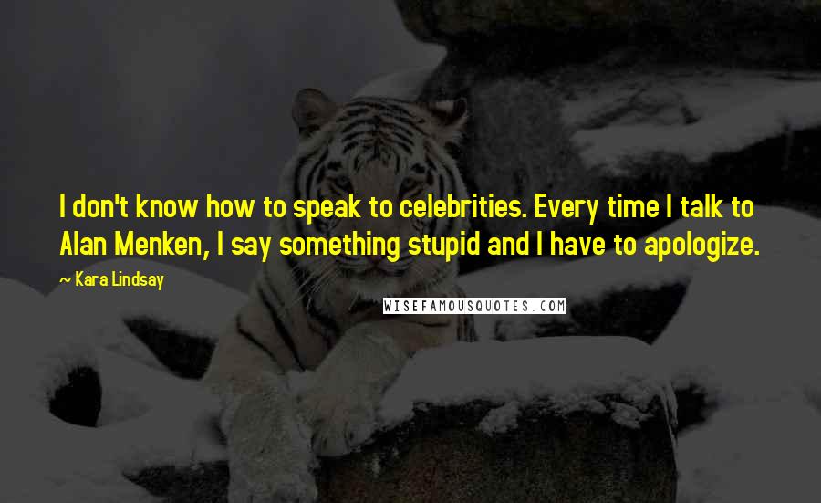 Kara Lindsay Quotes: I don't know how to speak to celebrities. Every time I talk to Alan Menken, I say something stupid and I have to apologize.