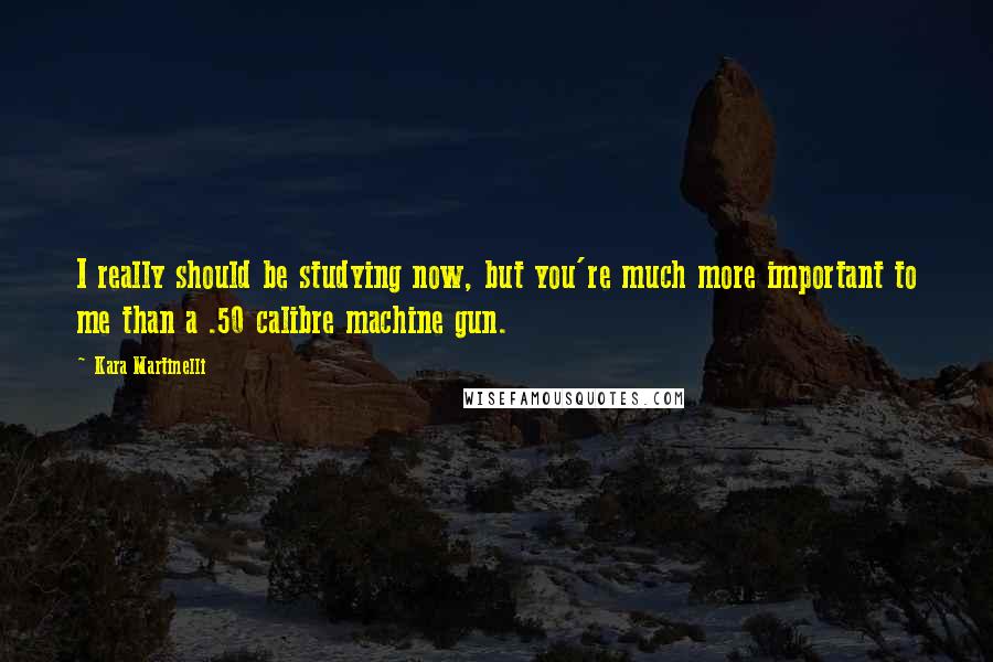 Kara Martinelli Quotes: I really should be studying now, but you're much more important to me than a .50 calibre machine gun.