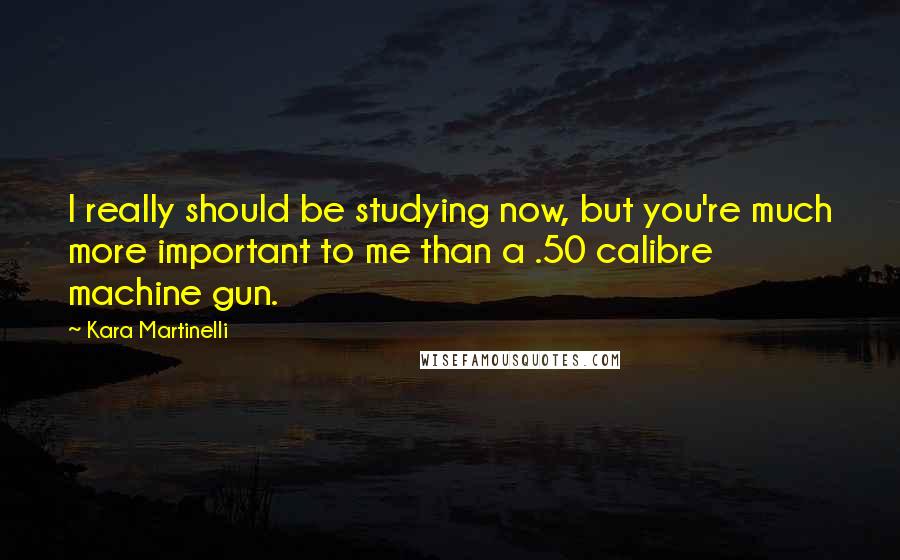 Kara Martinelli Quotes: I really should be studying now, but you're much more important to me than a .50 calibre machine gun.