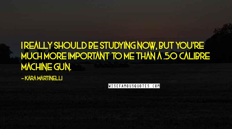 Kara Martinelli Quotes: I really should be studying now, but you're much more important to me than a .50 calibre machine gun.