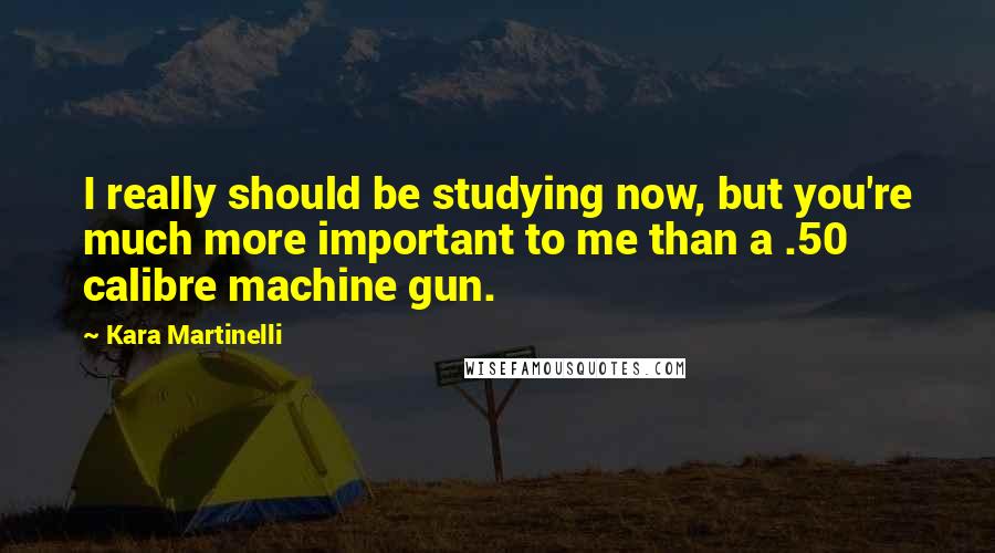 Kara Martinelli Quotes: I really should be studying now, but you're much more important to me than a .50 calibre machine gun.