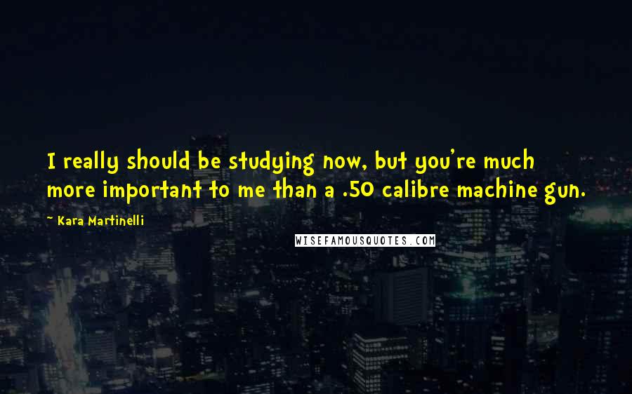 Kara Martinelli Quotes: I really should be studying now, but you're much more important to me than a .50 calibre machine gun.