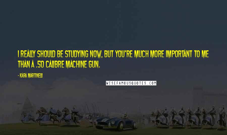 Kara Martinelli Quotes: I really should be studying now, but you're much more important to me than a .50 calibre machine gun.