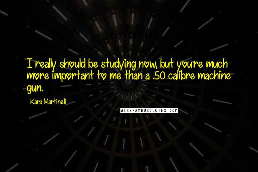 Kara Martinelli Quotes: I really should be studying now, but you're much more important to me than a .50 calibre machine gun.
