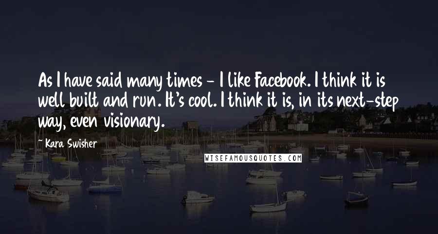 Kara Swisher Quotes: As I have said many times - I like Facebook. I think it is well built and run. It's cool. I think it is, in its next-step way, even visionary.