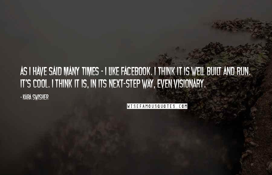 Kara Swisher Quotes: As I have said many times - I like Facebook. I think it is well built and run. It's cool. I think it is, in its next-step way, even visionary.