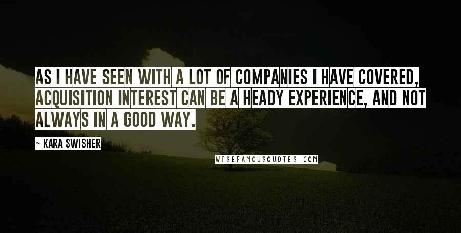 Kara Swisher Quotes: As I have seen with a lot of companies I have covered, acquisition interest can be a heady experience, and not always in a good way.