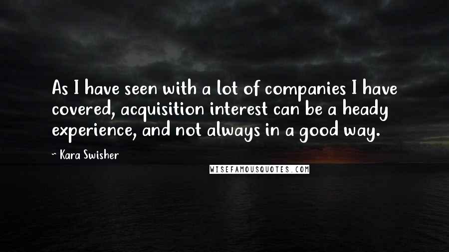 Kara Swisher Quotes: As I have seen with a lot of companies I have covered, acquisition interest can be a heady experience, and not always in a good way.