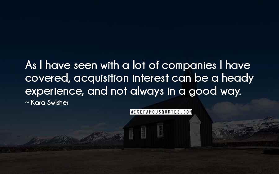 Kara Swisher Quotes: As I have seen with a lot of companies I have covered, acquisition interest can be a heady experience, and not always in a good way.