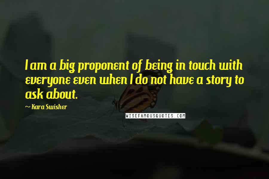Kara Swisher Quotes: I am a big proponent of being in touch with everyone even when I do not have a story to ask about.