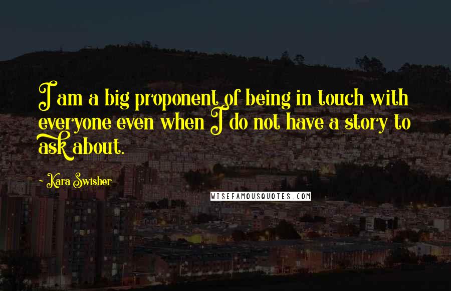 Kara Swisher Quotes: I am a big proponent of being in touch with everyone even when I do not have a story to ask about.