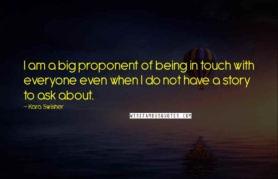Kara Swisher Quotes: I am a big proponent of being in touch with everyone even when I do not have a story to ask about.