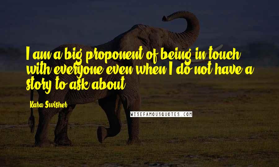 Kara Swisher Quotes: I am a big proponent of being in touch with everyone even when I do not have a story to ask about.