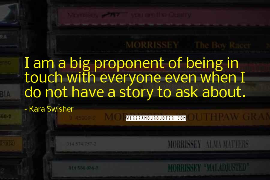 Kara Swisher Quotes: I am a big proponent of being in touch with everyone even when I do not have a story to ask about.